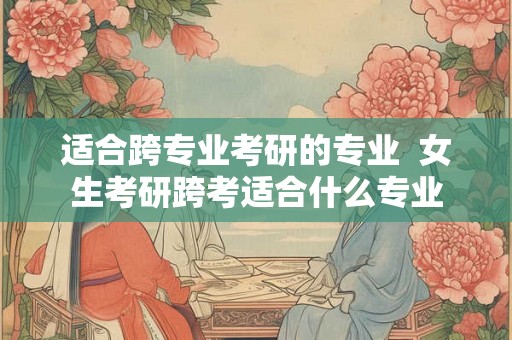 适合跨专业考研的专业  女生考研跨考适合什么专业