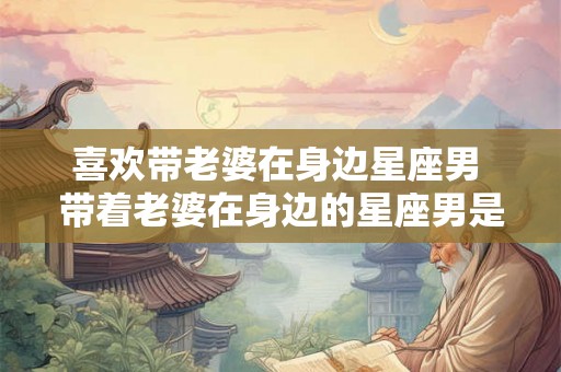 喜欢带老婆在身边星座男 带着老婆在身边的星座男是否更容易让婚姻幸福美满