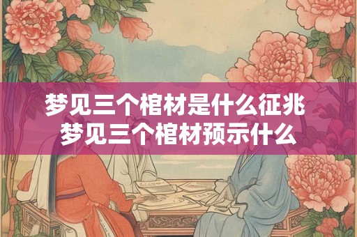 梦见三个棺材是什么征兆 梦见三个棺材预示什么