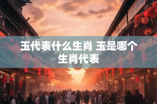 玉代表什么生肖 玉是哪个生肖代表