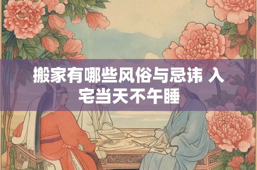 搬家有哪些风俗与忌讳 入宅当天不午睡