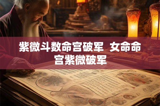 紫微斗数命宫破军 女命命宫紫微破军 紫微斗数命宫破军 女命命宫紫微破军