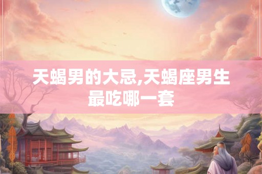 天蝎男的大忌,天蝎座男生最吃哪一套