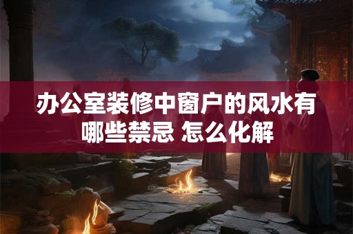 办公室装修中窗户的风水有哪些禁忌 怎么化解