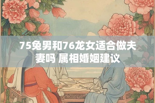 75兔男和76龙女适合做夫妻吗 属相婚姻建议