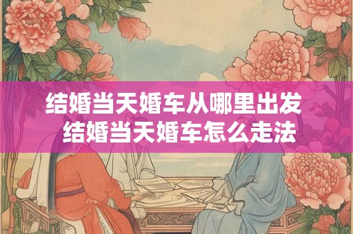 结婚当天婚车从哪里出发  结婚当天婚车怎么走法