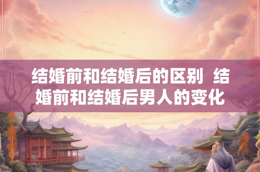 结婚前和结婚后的区别  结婚前和结婚后男人的变化