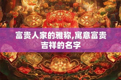富贵人家的雅称,寓意富贵吉祥的名字 富贵人家的雅称,寓意富贵吉祥的名字