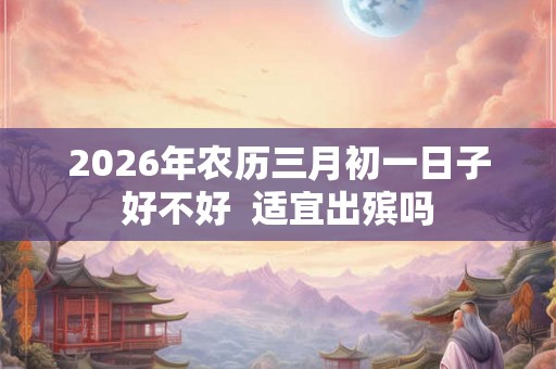 2026年农历三月初一日子好不好 适宜出殡吗 2026年农历三月初一日子好不好 适宜出殡吗
