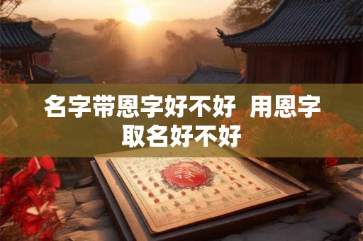 名字带恩字好不好 用恩字取名好不好 名字带恩字好不好 用恩字取名好不好