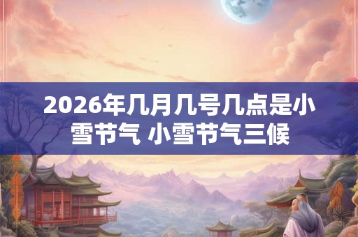 2026年几月几号几点是小雪节气 小雪节气三候