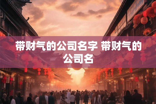带财气的公司名字 带财气的公司名 带财气的公司名字 带财气的公司名