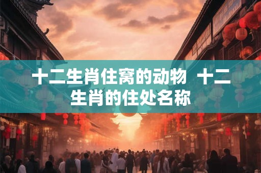 十二生肖住窝的动物  十二生肖的住处名称