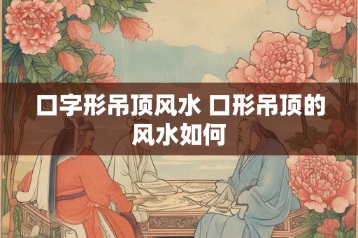 口字形吊顶风水 口形吊顶的风水如何 口字形吊顶风水 口形吊顶的风水如何