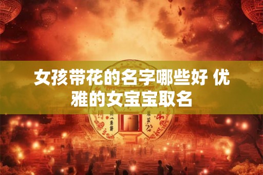 女孩带花的名字哪些好 优雅的女宝宝取名 女孩带花的名字哪些好 优雅的女宝宝取名