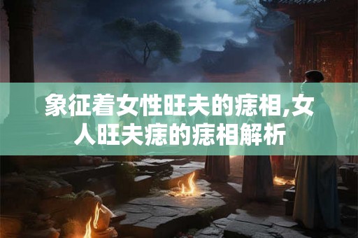 象征着女性旺夫的痣相,女人旺夫痣的痣相解析