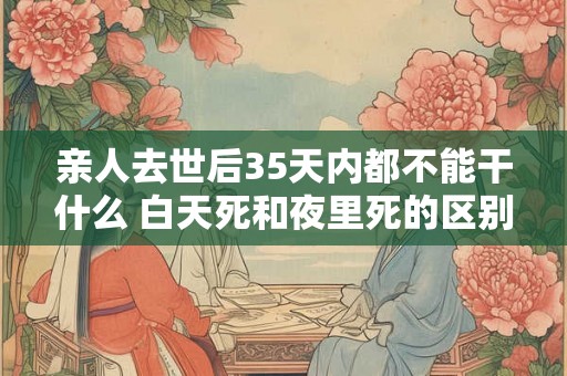 亲人去世后35天内都不能干什么 白天死和夜里死的区别