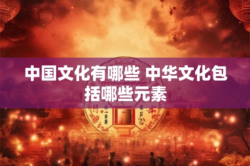 中国文化有哪些 中华文化包括哪些元素 中国文化有哪些 中华文化包括哪些元素