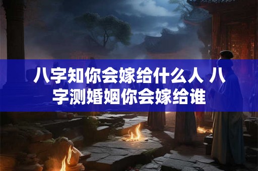 八字知你会嫁给什么人 八字测婚姻你会嫁给谁