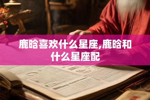 鹿晗喜欢什么星座,鹿晗和什么星座配