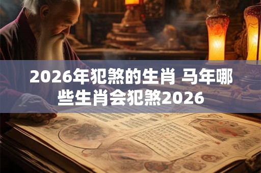 2026年犯煞的生肖 马年哪些生肖会犯煞2026 2026年犯煞的生肖 马年哪些生肖会犯煞2026