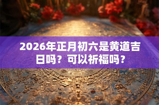 2026年正月初六是黄道吉日吗?可以祈福吗? 2026年正月初六是黄道吉日吗?可以祈福吗?