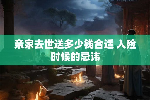 亲家去世送多少钱合适 入殓时候的忌讳 亲家去世送多少钱合适 入殓时候的忌讳