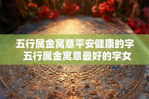 五行属金寓意平安健康的字 五行属金寓意最好的字女孩 五行属金寓意平安健康的字 五行属金寓意最好的字女孩