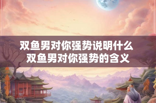 双鱼男对你强势说明什么 双鱼男对你强势的含义