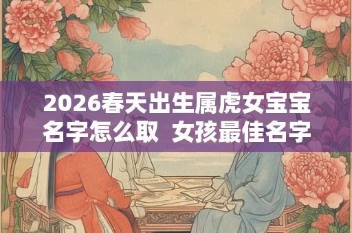 2026春天出生属虎女宝宝名字怎么取  女孩最佳名字