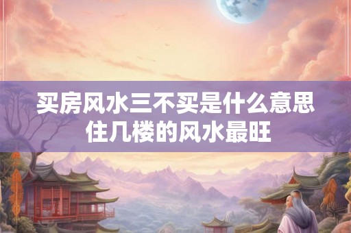 买房风水三不买是什么意思 住几楼的风水最旺