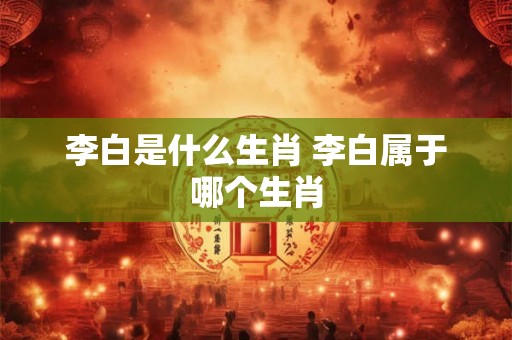 李白是什么生肖 李白属于哪个生肖