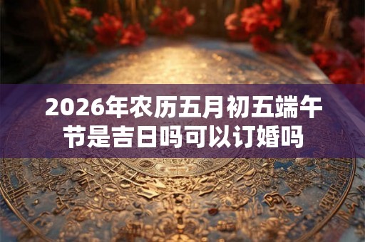 2026年农历五月初五端午节是吉日吗可以订婚吗