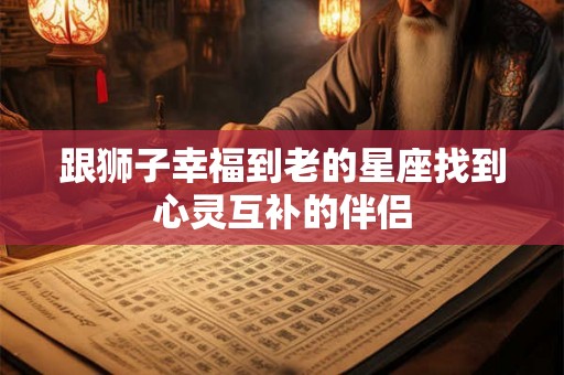 跟狮子幸福到老的星座找到心灵互补的伴侣 跟狮子幸福到老的星座找到心灵互补的伴侣