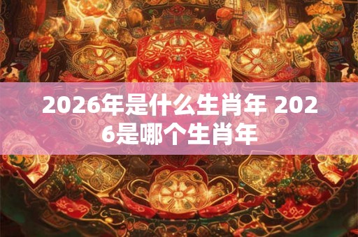 2026年是什么生肖年 2026是哪个生肖年
