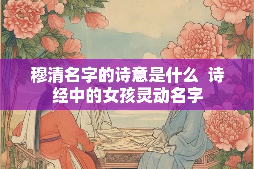 穆清名字的诗意是什么 诗经中的女孩灵动名字 穆清名字的诗意是什么 诗经中的女孩灵动名字