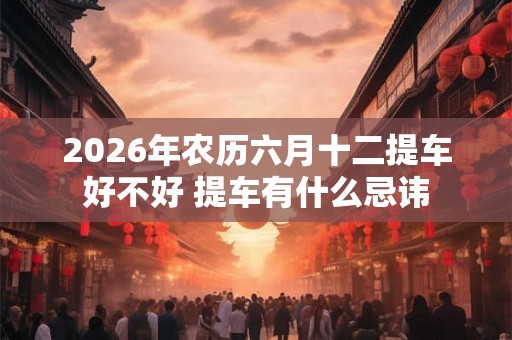 2026年农历六月十二提车好不好 提车有什么忌讳