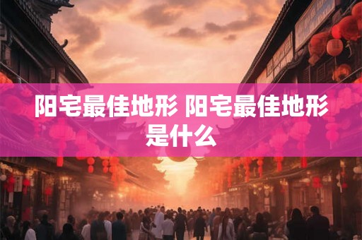 阳宅最佳地形 阳宅最佳地形是什么