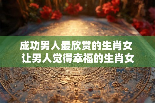 成功男人最欣赏的生肖女 让男人觉得幸福的生肖女