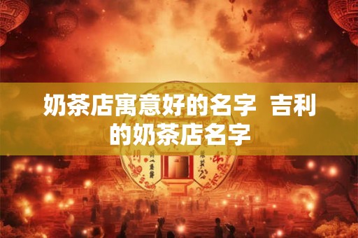 奶茶店寓意好的名字 吉利的奶茶店名字 奶茶店寓意好的名字 吉利的奶茶店名字