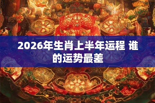 2026年生肖上半年运程 谁的运势最差 2026年生肖上半年运程 谁的运势最差