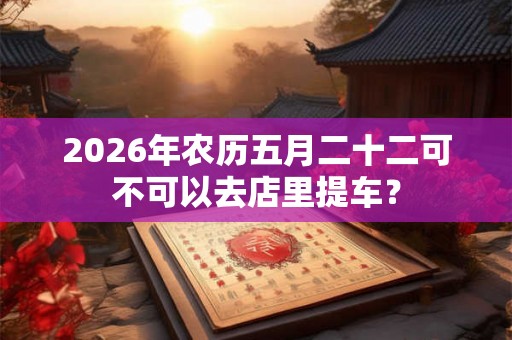 2026年农历五月二十二可不可以去店里提车？