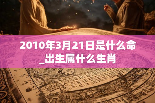 2010年3月21日是什么命_出生属什么生肖