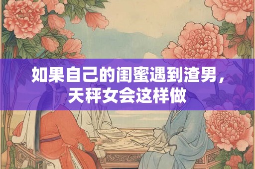 如果自己的闺蜜遇到渣男，天秤女会这样做