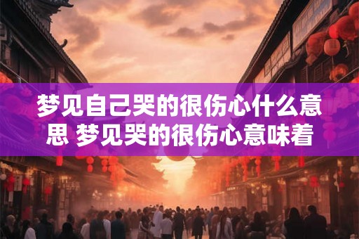 梦见自己哭的很伤心什么意思 梦见哭的很伤心意味着什么 梦见自己哭的很伤心什么意思 梦见哭的很伤心意味着什么