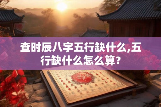 查时辰八字五行缺什么,五行缺什么怎么算? 查时辰八字五行缺什么,五行缺什么怎么算?