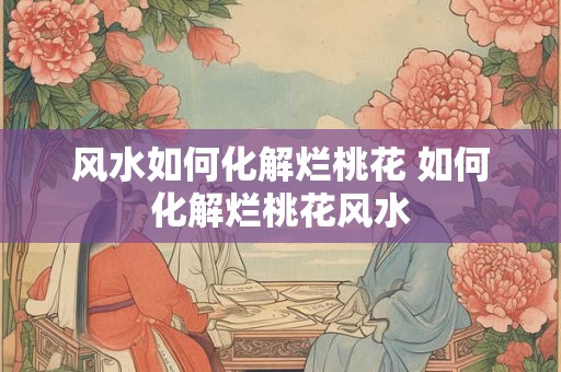 风水如何化解烂桃花 如何化解烂桃花风水 风水如何化解烂桃花 如何化解烂桃花风水