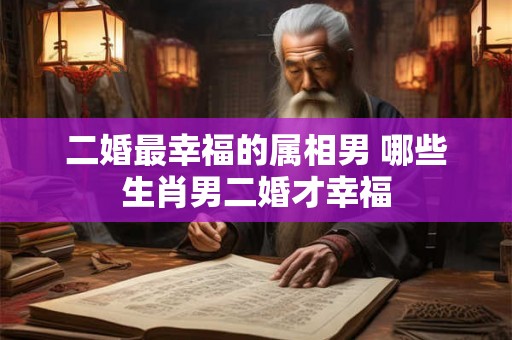 二婚最幸福的属相男 哪些生肖男二婚才幸福 二婚最幸福的属相男 哪些生肖男二婚才幸福