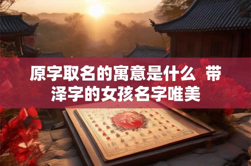 原字取名的寓意是什么 带泽字的女孩名字唯美 原字取名的寓意是什么 带泽字的女孩名字唯美