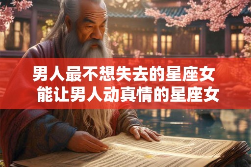 男人最不想失去的星座女  能让男人动真情的星座女